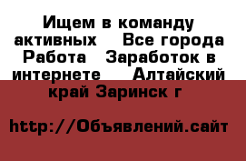 Ищем в команду активных. - Все города Работа » Заработок в интернете   . Алтайский край,Заринск г.